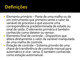  Elemento primário – Parte de uma malha ou de
um instrumento que primeiro sente o valor da
variável de processo e que assume uma
correspondência predeterminada de estado ou
sinal de saída. O elemento primário é também
conhecido como detetor ou sensor.
 Elemento final de controle – Dispositivo que
altera diretamente o valor da variável manipulada
de uma malha de controle.
 Estação de controle – Sistema provido de uma
chave de transferência de controle manual para
automático e vice- versa. É também conhecida
como estação automanual.
 