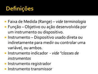  Faixa de Medida (Range) – vide terminologia
 Função – Objetivo ou ação desenvolvida por
um instrumento ou dispositivo.
 Instrumento – Dispositivo usado direta ou
indiretamente para medir ou controlar uma
variável, ou ambos.
 Instrumento indicador - vide "classes de
instrumentos
 Instrumento registrador
 Instrumento transmissor
 