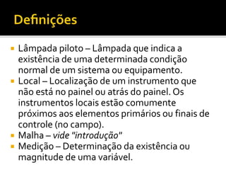 Lâmpada piloto – Lâmpada que indica a
existência de uma determinada condição
normal de um sistema ou equipamento.
 Local – Localização de um instrumento que
não está no painel ou atrás do painel. Os
instrumentos locais estão comumente
próximos aos elementos primários ou finais de
controle (no campo).
 Malha – vide "introdução"
 Medição – Determinação da existência ou
magnitude de uma variável.
 