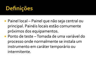  Painel local – Painel que não seja central ou
principal. Painéis locais estão comumente
próximos dos equipamentos.
 Ponto de teste –Tomada de uma variável do
processo onde normalmente se instala um
instrumento em caráter temporário ou
intermitente.
 