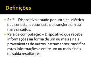  Relé – Dispositivo atuado por um sinal elétrico
que conecta, desconecta ou transfere um ou
mais circuitos.
 Relé de computação – Dispositivo que recebe
informações na forma de um ou mais sinais
provenientes de outros instrumentos, modifica
estas informações e emite um ou mais sinais
de saída resultantes.
 