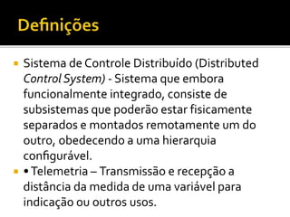  Sistema de Controle Distribuído (Distributed
Control System) - Sistema que embora
funcionalmente integrado, consiste de
subsistemas que poderão estar fisicamente
separados e montados remotamente um do
outro, obedecendo a uma hierarquia
configurável.
 •Telemetria – Transmissão e recepção a
distância da medida de uma variável para
indicação ou outros usos.
 