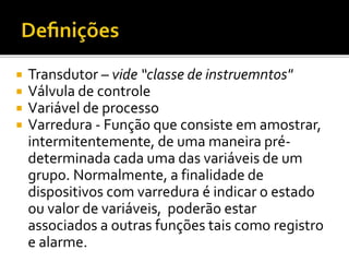  Transdutor – vide “classe de instruemntos"
 Válvula de controle
 Variável de processo
 Varredura - Função que consiste em amostrar,
intermitentemente, de uma maneira pré-
determinada cada uma das variáveis de um
grupo. Normalmente, a finalidade de
dispositivos com varredura é indicar o estado
ou valor de variáveis, poderão estar
associados a outras funções tais como registro
e alarme.
 