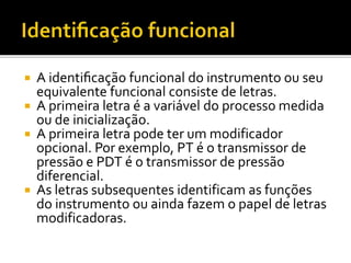  A identificação funcional do instrumento ou seu
equivalente funcional consiste de letras.
 A primeira letra é a variável do processo medida
ou de inicialização.
 A primeira letra pode ter um modificador
opcional. Por exemplo, PT é o transmissor de
pressão e PDT é o transmissor de pressão
diferencial.
 As letras subsequentes identificam as funções
do instrumento ou ainda fazem o papel de letras
modificadoras.
 