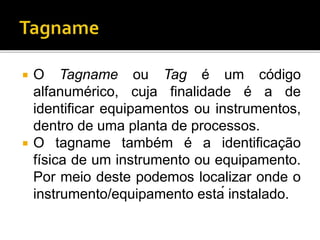  O Tagname ou Tag é um código
alfanumérico, cuja finalidade é a de
identificar equipamentos ou instrumentos,
dentro de uma planta de processos.
 O tagname também é a identificação
física de um instrumento ou equipamento.
Por meio deste podemos localizar onde o
instrumento/equipamento está instalado.
 
