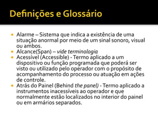  Alarme – Sistema que indica a existência de uma
situação anormal por meio de um sinal sonoro, visual
ou ambos.
 Alcance(Span) – vide terminologia
 Acessível (Accessible) -Termo aplicado a um
dispositivo ou função programada que poderá ser
visto ou utilizado pelo operador com o propósito de
acompanhamento do processo ou atuação em ações
de controle.
 Atrás do Painel (Behind the panel) -Termo aplicado a
instrumentos inacessíveis ao operador e que
normalmente estão localizados no interior do painel
ou em armários separados.
 