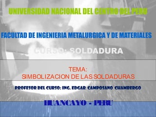 UNIVERSIDAD NACIONAL DEL CENTRO DEL PERU 
FACULTAD DE INGENIERIA METALURGICA Y DE MATERIALES 
CURSO: SOLDADURA 
TEMA: 
SIMBOLIZACION DE LAS SOLDADURAS 
PROFESOR DEL CURSO: ING. EDGAR CAMPOSANO CHAMBERGO 
HUANCAYO - PERU 
 