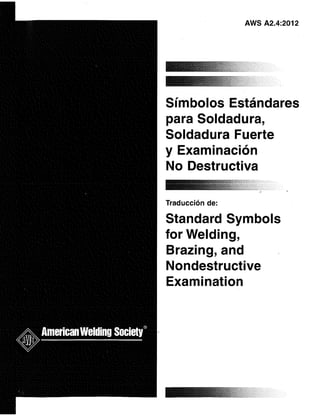 AWS A2.4:2012
Símbolos Estándares
para Soldadura,
Soldadura Fuerte
y Examinación
No Destructiva
Traducción de:
Standard Symbols
for Welding,
Brazing, and
Nondestructive
Examination
 