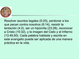 Resolver asuntos legales (5:25), perdonar a los
que pecan contra nosotros (6:14), resistir la
tentación (4:2), ser un hipócrita (23:28), reconocer
a Cristo (10:32), y la imagen del Cielo y el Infierno
(13:49,50). Cada palabra hablada y escrita en
este evangelio puede ser aplicada de una manera
práctica en la vida.
 