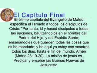 El Capítulo Final
El último capítulo del Evangelio de Mateo
especifica el llamado a todos los discípulos de
Cristo: "Por tanto, id y haced discípulos a todas
las naciones, bautizándolos en el nombre del
Padre, del Hijo, y del Espíritu Santo;
enseñándoles que guarden todas las cosas que
os he mandado; y he aquí yo estoy con vosotros
todos los días, hasta el fin del mundo. Amén
(Mateo 28:19-20). La misión de jesús es.
Predicar y enseñar las Buenas Nuevas de
Jesucristo
 