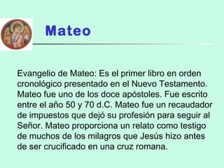 Mateo
Evangelio de Mateo: Es el primer libro en orden
cronológico presentado en el Nuevo Testamento.
Mateo fue uno de los doce apóstoles. Fue escrito
entre el año 50 y 70 d.C. Mateo fue un recaudador
de impuestos que dejó su profesión para seguir al
Señor. Mateo proporciona un relato como testigo
de muchos de los milagros que Jesús hizo antes
de ser crucificado en una cruz romana.
 