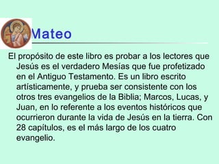Mateo
El propósito de este libro es probar a los lectores que
Jesús es el verdadero Mesías que fue profetizado
en el Antiguo Testamento. Es un libro escrito
artísticamente, y prueba ser consistente con los
otros tres evangelios de la Biblia; Marcos, Lucas, y
Juan, en lo referente a los eventos históricos que
ocurrieron durante la vida de Jesús en la tierra. Con
28 capítulos, es el más largo de los cuatro
evangelio.
 