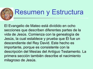 Resumen y Estructura
El Evangelio de Mateo está dividido en ocho
secciones que describen diferentes partes de la
vida de Jesús. Comienza con la genealogía de
Jesús, la cual establece y prueba que Él fue un
descendiente del Rey David. Este hecho es
importante, porque es consistente con la
descripción del Mesías del Antiguo Testamento. La
primera sección también describe el nacimiento
milagroso de Jesús.
 