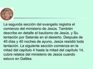 La segunda sección del evangelio registra el
comienzo del ministerio de Jesús. También
describe en detalle el bautismo de Jesús, y Su
tentación por Satanás en el desierto. Después de
40 días y 40 noches de ayuno, Jesús resistió toda
tentación. La siguiente sección comienza en la
mitad del capítulo 4 hasta la mitad del capítulo 14,
cubre relatos del ministerio de Jesús cuando
estuvo en Galilea.
 
