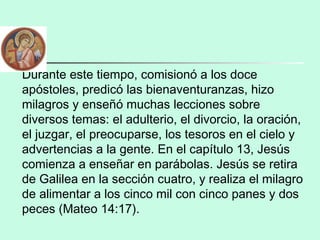 Durante este tiempo, comisionó a los doce
apóstoles, predicó las bienaventuranzas, hizo
milagros y enseñó muchas lecciones sobre
diversos temas: el adulterio, el divorcio, la oración,
el juzgar, el preocuparse, los tesoros en el cielo y
advertencias a la gente. En el capítulo 13, Jesús
comienza a enseñar en parábolas. Jesús se retira
de Galilea en la sección cuatro, y realiza el milagro
de alimentar a los cinco mil con cinco panes y dos
peces (Mateo 14:17).
 