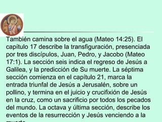 También camina sobre el agua (Mateo 14:25). El
capítulo 17 describe la transfiguración, presenciada
por tres discípulos, Juan, Pedro, y Jacobo (Mateo
17:1). La sección seis indica el regreso de Jesús a
Galilea, y la predicción de Su muerte. La séptima
sección comienza en el capítulo 21, marca la
entrada triunfal de Jesús a Jerusalén, sobre un
pollino, y termina en el juicio y crucifixión de Jesús
en la cruz, como un sacrificio por todos los pecados
del mundo. La octava y última sección, describe los
eventos de la resurrección y Jesús venciendo a la
 