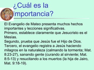 ¿Cuál es la
Importancia?
El Evangelio de Mateo presenta muchos hechos
importantes y lecciones significativas.
Primero, establece claramente que Jesucristo es el
Mesías.
Segundo, prueba que Jesús fue el Hijo de Dios.
Tercero, el evangelio registra a Jesús haciendo
milagros en la naturaleza (calmando la tormenta; Mat.
8:23-27), sanando gente (curando al sirviente; Mat.
8:5-13) y resucitando a los muertos (la hija de Jairo,
Mat. 9:18-19).
 