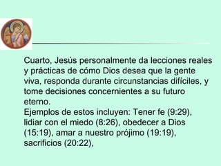 Cuarto, Jesús personalmente da lecciones reales
y prácticas de cómo Dios desea que la gente
viva, responda durante circunstancias difíciles, y
tome decisiones concernientes a su futuro
eterno.
Ejemplos de estos incluyen: Tener fe (9:29),
lidiar con el miedo (8:26), obedecer a Dios
(15:19), amar a nuestro prójimo (19:19),
sacrificios (20:22),
 