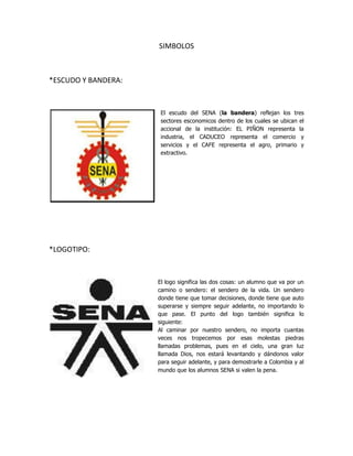 SIMBOLOS<br />*ESCUDO Y BANDERA:<br />El escudo del SENA (la bandera) reflejan los tres sectores esconomicos dentro de los cuales se ubican el accional de la institución: EL PIÑON representa la industria, el CADUCEO representa el comercio y servicios y el CAFE representa el agro, primario y extractivo.lefttop<br />*LOGOTIPO: <br />15240-1905El logo significa las dos cosas: un alumno que va por un camino o sendero: el sendero de la vida. Un sendero donde tiene que tomar decisiones, donde tiene que auto superarse y siempre seguir adelante, no importando lo que pase. El punto del logo también significa lo siguiente:Al caminar por nuestro sendero, no importa cuantas veces nos tropecemos por esas molestas piedras llamadas problemas, pues en el cielo, una gran luz llamada Dios, nos estará levantando y dándonos valor para seguir adelante, y para demostrarle a Colombia y al mundo que los alumnos SENA si valen la pena.<br />HIMNO<br />COROEstudiantes del SENA adelantePor Colombia luchad con amorCon el ánimo noble y radianteTransformémosla en mundo mejor<br />IDe la patria el futuro destino,en las manos del joven está,el trabajo es seguro camino,que el progreso a Colombia dará.<br />IIEn la forja del SENA se forman,hombres libres que anhelan triunfar,con la ciencia y la técnica unidas,nuevos rumbos de paz trazarán.<br />IIIHoy la patria nos grita sentida,¡estudiantes del SENA triunfad!solo así lograréis en la vida,más justicia, mayor libertad.<br />IVAvancemos con fuerza guerrera,¡estudiantes con firme tezón!que la patria en nosotros espera,su pacífica revolución.<br />Letra: Luis Alfredo SarmientoMúsica: Daniel Marlez.<br />ORGANIGRAMA<br />