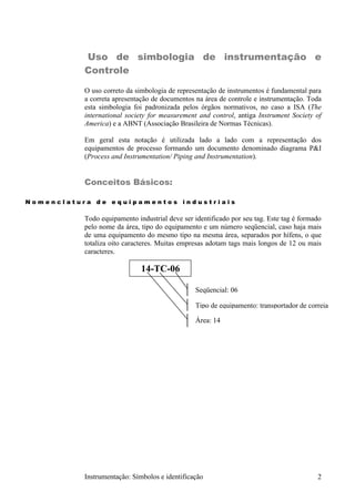 Uso de simbologia de instrumentação e
           Controle

           O uso correto da simbologia de representação de instrumentos é fundamental para
           a correta apresentação de documentos na área de controle e instrumentação. Toda
           esta simbologia foi padronizada pelos órgãos normativos, no caso a ISA (The
           international society for measurement and control, antiga Instrument Society of
           America) e a ABNT (Associação Brasileira de Normas Técnicas).

           Em geral esta notação é utilizada lado a lado com a representação dos
           equipamentos de processo formando um documento denominado diagrama P&I
           (Process and Instrumentation/ Piping and Instrumentation).


           Conceitos Básicos:

Nomenclatura de equipamentos industriais

           Todo equipamento industrial deve ser identificado por seu tag. Este tag é formado
           pelo nome da área, tipo do equipamento e um número seqüencial, caso haja mais
           de uma equipamento do mesmo tipo na mesma área, separados por hífens, o que
           totaliza oito caracteres. Muitas empresas adotam tags mais longos de 12 ou mais
           caracteres.

                              14-TC-06

                                                Seqüencial: 06

                                                Tipo de equipamento: transportador de correia

                                                Área: 14




           Instrumentação: Símbolos e identificação                                       2
 