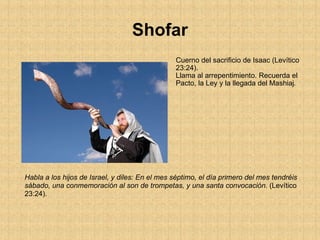 Shofar Cuerno del sacrificio de Isaac (Levítico 23:24). Llama al arrepentimiento. Recuerda el Pacto, la Ley y la llegada del Mashiaj . Habla a los hijos de Israel, y diles: En el mes séptimo, el día primero del mes tendréis sábado, una conmemoración al son de trompetas, y una santa convocación.  (Levítico 23:24).   