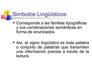 Simbolos Lingüisticos
   Corresponde a las familias tipográficas
    y sus combinaciones semánticas en
    forma de enunciados

   Así, el signo lingüístico es toda palabra
    o conjunto de palabras que transmiten
    una información precisa a través de la
    lectura.
 