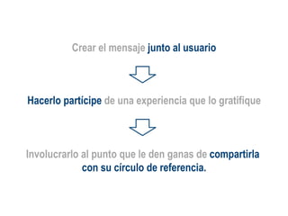 Involucrarlo al punto que le den ganas de  compartirla  con su círculo de referencia. Crear el mensaje  junto al usuario Hacerlo partícipe  de una experiencia que lo gratifique 
