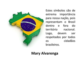 Estes símbolos são de
extrema importância
para nossa nação, pois
representam o Brasil
dentro e fora do
território nacional.
Logo, devem ser
respeitados por todos
os cidadãos
brasileiros.
Mary Alvarenga
 