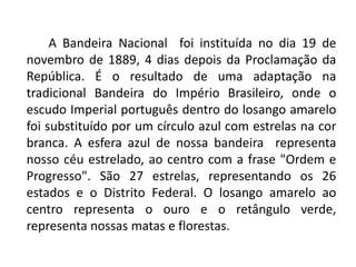 A Bandeira Nacional foi instituída no dia 19 de
novembro de 1889, 4 dias depois da Proclamação da
República. É o resultado de uma adaptação na
tradicional Bandeira do Império Brasileiro, onde o
escudo Imperial português dentro do losango amarelo
foi substituído por um círculo azul com estrelas na cor
branca. A esfera azul de nossa bandeira representa
nosso céu estrelado, ao centro com a frase "Ordem e
Progresso". São 27 estrelas, representando os 26
estados e o Distrito Federal. O losango amarelo ao
centro representa o ouro e o retângulo verde,
representa nossas matas e florestas.
 