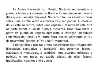 As Armas Nacionais ou Brasão Nacional representam a
glória, a honra e a nobreza do Brasil e foram criadas na mesma
data que a Bandeira Nacional. No centro há um escudo circular
sobre uma estrela verde e amarela de cinco pontas. O cruzeiro
do sul está ao centro, sobre uma espada. Um ramo de café está
na parte direita e um de fumo a esquerda. Uma faixa sobre a
parte do punho da espada apresenta a inscrição "República
Federativa do Brasil". Em outra faixa, abaixo, apresenta-se "15
de novembro" (direita) e "de 1889" (esquerda).
É obrigatório o uso das armas nos edifícios dos três poderes
(Executivo, Legislativo e Judiciário) dos governos federal,
estaduais e municipais, e também nos quartéis militares e
policiais e em todos os papéis oficiais de nível federal
(publicações, convites entre outros).
 