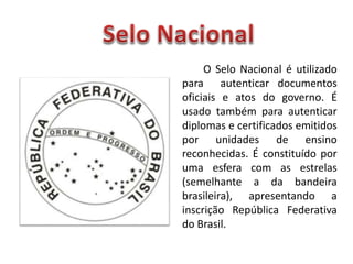 O Selo Nacional é utilizado
para autenticar documentos
oficiais e atos do governo. É
usado também para autenticar
diplomas e certificados emitidos
por unidades de ensino
reconhecidas. É constituído por
uma esfera com as estrelas
(semelhante a da bandeira
brasileira), apresentando a
inscrição República Federativa
do Brasil.
 