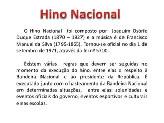 O Hino Nacional foi composto por Joaquim Osório
Duque Estrada (1870 – 1927) e a música é de Francisco
Manuel da Silva (1795-1865). Tornou-se oficial no dia 1 de
setembro de 1971, através da lei nº 5700.
Existem várias regras que devem ser seguidas no
momento da execução do hino, entre elas o respeito à
Bandeira Nacional e ao presidente da República. É
executado junto com o hasteamento da Bandeira Nacional
em determinadas situações, entre elas: solenidades e
eventos oficiais do governo, eventos esportivos e culturais
e nas escolas.
 