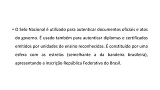 • O Selo Nacional é utilizado para autenticar documentos oficiais e atos
do governo. É usado também para autenticar diplomas e certificados
emitidos por unidades de ensino reconhecidas. É constituído por uma
esfera com as estrelas (semelhante a da bandeira brasileira),
apresentando a inscrição República Federativa do Brasil.
 