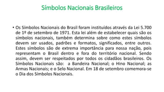 Símbolos Nacionais Brasileiros
• Os Símbolos Nacionais do Brasil foram instituídos através da Lei 5.700
de 1º de setembro de 1971. Esta lei além de estabelecer quais são os
símbolos nacionais, também determina sobre como estes símbolos
devem ser usados, padrões e formatos, significados, entre outros.
Estes símbolos são de extrema importância para nossa nação, pois
representam o Brasil dentro e fora do território nacional. Sendo
assim, devem ser respeitados por todos os cidadãos brasileiros. Os
Símbolos Nacionais são: a Bandeira Nacional; o Hino Nacional; as
Armas Nacionais; e o Selo Nacional. Em 18 de setembro comemora-se
o Dia dos Símbolos Nacionais.
 