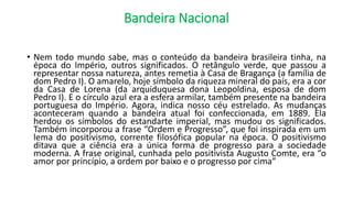 Bandeira Nacional
• Nem todo mundo sabe, mas o conteúdo da bandeira brasileira tinha, na
época do Império, outros significados. O retângulo verde, que passou a
representar nossa natureza, antes remetia à Casa de Bragança (a família de
dom Pedro I). O amarelo, hoje símbolo da riqueza mineral do país, era a cor
da Casa de Lorena (da arquiduquesa dona Leopoldina, esposa de dom
Pedro I). E o círculo azul era a esfera armilar, também presente na bandeira
portuguesa do Império. Agora, indica nosso céu estrelado. As mudanças
aconteceram quando a bandeira atual foi confeccionada, em 1889. Ela
herdou os símbolos do estandarte imperial, mas mudou os significados.
Também incorporou a frase “Ordem e Progresso”, que foi inspirada em um
lema do positivismo, corrente filosófica popular na época. O positivismo
ditava que a ciência era a única forma de progresso para a sociedade
moderna. A frase original, cunhada pelo positivista Augusto Comte, era “o
amor por princípio, a ordem por baixo e o progresso por cima”
 
