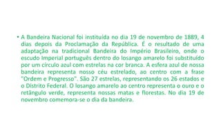 • A Bandeira Nacional foi instituída no dia 19 de novembro de 1889, 4
dias depois da Proclamação da República. É o resultado de uma
adaptação na tradicional Bandeira do Império Brasileiro, onde o
escudo Imperial português dentro do losango amarelo foi substituído
por um círculo azul com estrelas na cor branca. A esfera azul de nossa
bandeira representa nosso céu estrelado, ao centro com a frase
"Ordem e Progresso". São 27 estrelas, representando os 26 estados e
o Distrito Federal. O losango amarelo ao centro representa o ouro e o
retângulo verde, representa nossas matas e florestas. No dia 19 de
novembro comemora-se o dia da bandeira.
 