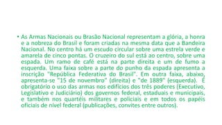 • As Armas Nacionais ou Brasão Nacional representam a glória, a honra
e a nobreza do Brasil e foram criadas na mesma data que a Bandeira
Nacional. No centro há um escudo circular sobre uma estrela verde e
amarela de cinco pontas. O cruzeiro do sul está ao centro, sobre uma
espada. Um ramo de café está na parte direita e um de fumo a
esquerda. Uma faixa sobre a parte do punho da espada apresenta a
inscrição "República Federativa do Brasil". Em outra faixa, abaixo,
apresenta-se "15 de novembro" (direita) e "de 1889" (esquerda). É
obrigatório o uso das armas nos edifícios dos três poderes (Executivo,
Legislativo e Judiciário) dos governos federal, estaduais e municipais,
e também nos quartéis militares e policiais e em todos os papéis
oficiais de nível federal (publicações, convites entre outros).
 