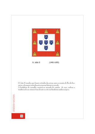 D. João II

(1481-1495)

Bandeira nacional

D. João II mandou que fossem retirados das armas reais os remates de flor-de-lis e
que se colocassem verticalmente as quinas laterais no escudo.
A bordadura de vermelho manteve-se semeada de castelos de ouro, embora a
tendência do seu número fosse de sete ou oito nas bandeiras usadas na época.

10

 
