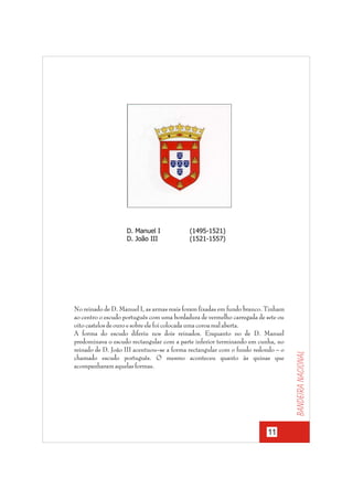 (1495-1521)
(1521-1557)

No reinado de D. Manuel I, as armas reais foram fixadas em fundo branco. Tinham
ao centro o escudo português com uma bordadura de vermelho carregada de sete ou
oito castelos de ouro e sobre ele foi colocada uma coroa real aberta.
A forma do escudo diferiu nos dois reinados. Enquanto no de D. Manuel
predominava o escudo rectangular com a parte inferior terminando em cunha, no
reinado de D. João III acentuou–se a forma rectangular com o fundo redondo – o
chamado escudo português. O mesmo aconteceu quanto às quinas que
acompanharam aquelas formas.

11

Bandeira nacional

D. Manuel I
D. João III

 