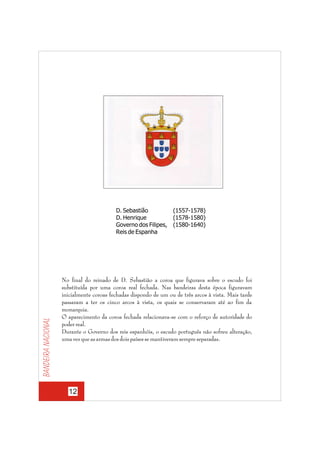 Bandeira nacional

D. Sebastião
D. Henrique
Governo dos Filipes,
Reis de Espanha

(1557-1578)
(1578-1580)
(1580-1640)

No final do reinado de D. Sebastião a coroa que figurava sobre o escudo foi
substituída por uma coroa real fechada. Nas bandeiras desta época figuravam
inicialmente coroas fechadas dispondo de um ou de três arcos à vista. Mais tarde
passaram a ter os cinco arcos à vista, os quais se conservaram até ao fim da
monarquia.
O aparecimento da coroa fechada relacionava-se com o reforço de autoridade do
poder real.
Durante o Governo dos reis espanhóis, o escudo português não sofreu alteração,
uma vez que as armas dos dois países se mantiveram sempre separadas.

12

 