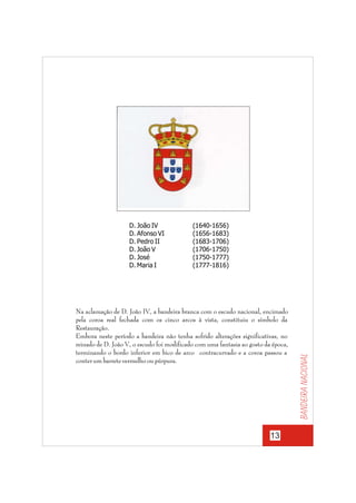 (1640-1656)
(1656-1683)
(1683-1706)
(1706-1750)
(1750-1777)
(1777-1816)

Na aclamação de D. João IV, a bandeira branca com o escudo nacional, encimado
pela coroa real fechada com os cinco arcos à vista, constituiu o símbolo da
Restauração.
Embora neste período a bandeira não tenha sofrido alterações significativas, no
reinado de D. João V, o escudo foi modificado com uma fantasia ao gosto da época,
terminando o bordo inferior em bico de arco contracurvado e a coroa passou a
conter um barrete vermelho ou púrpura.

13

Bandeira nacional

D. João IV
D. Afonso VI
D. Pedro II
D. João V
D. José
D. Maria I

 
