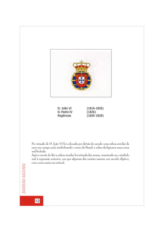 Bandeira nacional

D. João VI
D. Pedro IV
Regências

(1816-1826)
(1826)
(1826-1828)

No reinado de D. João VI foi colocada por detrás do escudo uma esfera armilar de
ouro em campo azul, simbolizando o reino do Brasil, e sobre ela figurava uma coroa
real fechada.
Após a morte do Rei a esfera armilar foi retirada das armas, remetendo-se o símbolo
real à expressão anterior, em que algumas das versões usaram um escudo elíptico,
com o eixo maior na vertical.

12

 