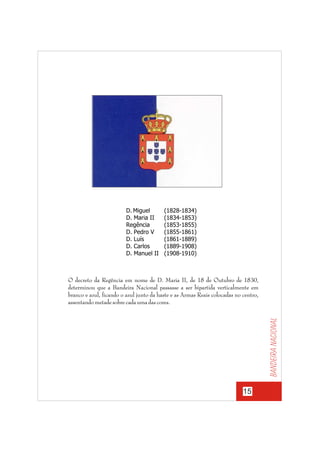 D. Miguel
D. Maria II
Regência
D. Pedro V
D. Luís
D. Carlos
D. Manuel II

(1828-1834)
(1834-1853)
(1853-1855)
(1855-1861)
(1861-1889)
(1889-1908)
(1908-1910)

Bandeira nacional

O decreto da Regência em nome de D. Maria II, de 18 de Outubro de 1830,
determinou que a Bandeira Nacional passasse a ser bipartida verticalmente em
branco e azul, ficando o azul junto da haste e as Armas Reais colocadas no centro,
assentando metade sobre cada uma das cores.

15

 