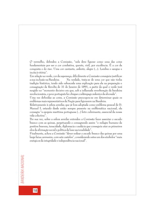 Bandeira nacional

O vermelho, defendeu a Comissão, “nela deve figurar como uma das cores
fundamentais por ser a cor combativa, quente, viril, por excelência. É a cor da
conquista e do riso. Uma cor cantante, ardente, alegre (...). Lembra o sangue e
incita à vitória”.
Em relação ao verde, cor da esperança, dificilmente a Comissão conseguiu justificar
a sua inclusão na Bandeira.
Na verdade, trata-se de uma cor que não tinha
tradição histórica, tendo sido rebuscada uma explicação para ela na preparação e
consagração da Revolta de 31 de Janeiro de 1891, a partir da qual o verde terá
surgido no “momento decisivo em que, sob a inflamada reverberação da bandeira
revolucionária, o povo português fez chispar o relâmpago redentor da alvorada”.
Uma vez definidas as cores, a Comissão preocupou-se em determinar quais os
emblemas mais representativos da Nação para figurarem na Bandeira.
Relativamente à esfera armilar, que já fora adoptada como emblema pessoal de D.
Manuel I, estando desde então sempre presente na emblemática nacional, ela
consagra “a epopeia marítima portuguesa (...) feito culminante, essencial da nossa
vida colectiva”.
Por sua vez, sobre a esfera armilar entendeu a Comissão fazer assentar o escudo
branco com as quinas, perpetuando e consagrando assim “o milagre humano da
positiva bravura, tenacidade, diplomacia e audácia que conseguiu atar os primeiros
elos da afirmação social e política da lusa nacionalidade”.
Finalmente, achou a Comissão “dever rodear o escudo branco das quinas por uma
larga faixa carmesim, com sete castelos”, considerando estes um dos símbolos “mais
enérgicos da integridade e independência nacional”.

18

 
