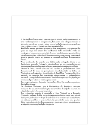 A Pátria identifica-se com a terra em que se nasceu, onde normalmente se
vive e onde repousam os antepassados, bem como com a língua com que se
aprendeu a sentir e a pensar, e ainda com as tradições e costumes populares,
com a cultura e com a História que é pertença de todos.
Realidade sempre presente no coração dos portugueses, não poucos dos
quais ao longo dos tempos lhe sacrificaram tudo, incluindo a vida, ela
congrega os fundamentos essenciais da nossa identidade, em que se reúnem
os valores morais e culturais vividos em comum, uma mesma maneira de
sentir o passado e estar no presente e a vontade solidária de construir o
futuro.
Num sentimento de respeito pela Pátria, cada português afirma o seu
Patriotismo amando Portugal e devotando-se ao seu engrandecimento
mesmo quando tenha de relegar afeições pessoais e interesses particulares.
O amor à Pátria, virtude cívica de cada cidadão, é igualmente um Dever
Fundamental de todos os portugueses consubstanciado na Defesa da
Nacional, a qual segundo a Constituição da República, “tem por objectivos
garantir, no respeito das instituições democráticas, a independência
nacional, a integridade do território e a liberdade e segurança das populações
contra qualquer agressão ou ameaça externas”.
Para os portugueses, a Bandeira Nacional e o Hino Nacional representam a
Pátria Portuguesa.
Os Símbolos Nacionais, que a Constituição da República consagra,
merecem dos cidadãos manifestações de respeito e de orgulho e devem ser
objecto das maiores honras e veneração.
Em cerimónias, quando é executado o Hino Nacional ou a Bandeira
Nacional é içada ou desfila, os cidadãos presentes devem tomar uma atitude
de respeito, colocando-se de pé, descobrindo-se os homens que usam chapéu,
os militares perfilam-se em continência, assumindo todos uma postura
digna como sinal exterior de consideração e afecto aos valores patrióticos que
se identificam com os Símbolos Nacionais.

 