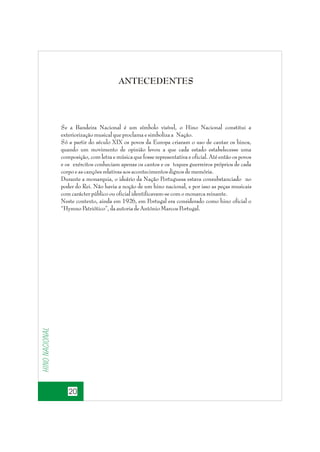 ANTECEDENTES

Hino nacional

Se a Bandeira Nacional é um símbolo visível, o Hino Nacional constitui a
exteriorização musical que proclama e simboliza a Nação.
Só a partir do século XIX os povos da Europa criaram o uso de cantar os hinos,
quando um movimento de opinião levou a que cada estado estabelecesse uma
composição, com letra e música que fosse representativa e oficial. Até então os povos
e os exércitos conheciam apenas os cantos e os toques guerreiros próprios de cada
corpo e as canções relativas aos acontecimentos dignos de memória.
Durante a monarquia, o ideário da Nação Portuguesa estava consubstanciado no
poder do Rei. Não havia a noção de um hino nacional, e por isso as peças musicais
com carácter público ou oficial identificavam-se com o monarca reinante.
Neste contexto, ainda em 1926, em Portugal era considerado como hino oficial o
“Hymno Patriótico”, da autoria de António Marcos Portugal.

20

 