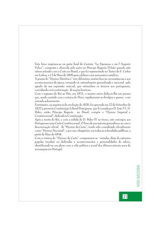 Hino nacional

Este hino inspirava-se na parte final da Cantata “La Speranza o sia l`Augurio
Felice”, composta e oferecida pelo autor ao Príncipe Regente D.João quando este
estava retirado com a Corte no Brasil, e que foi representada no Teatro de S. Carlos
em Lisboa, a 13 de Maio de 1809 para celebrar o seu aniversário natalício.
A poesia do “Hymno Patriótico” teve diferentes versões face às circunstâncias e aos
acontecimentos da época, tornando-se naturalmente generalizada e nacional pelo
agrado da sua expressão marcial, que estimulava os ânimos aos portugueses,
convidando-os à continuação de acções heróicas.
Com o regresso do Rei ao País, em 1821, o mesmo autor dedicou-lhe um poema
que, sendo cantado com a música do Hino, rapidamente se divulgou e passou a ser
entoado solenemente.
Entretanto, na sequência da revolução de 1820, foi aprovada em 22 de Setembro de
1822 a primeira Constituição Liberal Portuguesa, que foi jurada por D. João VI. D.
Pedro, então Príncipe Regente no Brasil, compôs o “Hymno Imperial e
Constitucional”, dedicado à Constituição.
Após a morte do Rei, e com a subida de D. Pedro IV ao trono, este outorgou aos
Portugueses uma Carta Constitucional. O hino de sua autoria generalizou-se com a
denominação oficial de “Hymno da Carta”, tendo sido considerado oficialmente
como “Hymno Nacional”, e por isso obrigatório em todas as solenidades públicas, a
partir de Maio de 1834.
Com a música do “Hymno da Carta” compuseram-se variadas obras de natureza
popular (modas) ou dedicadas a acontecimentos e personalidades de relevo,
identificando-se em pleno com a vida política e social dos últimos setenta anos da
monarquia em Portugal.

21

 