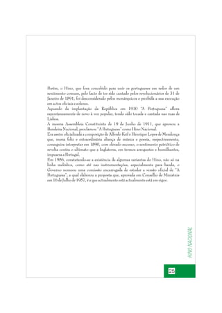 Hino nacional

Porém, o Hino, que fora concebido para unir os portugueses em redor de um
sentimento comum, pelo facto de ter sido cantado pelos revolucionários de 31 de
Janeiro de 1891, foi desconsiderado pelos monárquicos e proibida a sua execução
em actos oficiais e solenes.
Aquando da implantação da República em 1910 “A Portuguesa” aflora
espontaneamente de novo à voz popular, tendo sido tocada e cantada nas ruas de
Lisboa.
A mesma Assembleia Constituinte de 19 de Junho de 1911, que aprovou a
Bandeira Nacional, proclamou “A P
ortuguesa” como Hino Nacional.
Era assim oficializada a composição de Alfredo Keil e Henrique Lopes de Mendonça
que, numa feliz e extraordinária aliança de música e poesia, respectivamente,
conseguira interpretar em 1890, com elevado sucesso, o sentimento patriótico de
revolta contra o ultimato que a Inglaterra, em termos arrogantes e humilhantes,
impusera a Portugal.
Em 1956, constatando-se a existência de algumas variantes do Hino, não só na
linha melódica, como até nas instrumentações, especialmente para banda, o
Governo nomeou uma comissão encarregada de estudar a versão oficial de “A
Portuguesa”, a qual elaborou a proposta que, aprovada em Conselho de Ministros
em 16 de Julho de 1957, é a que actualmente está actualmente está em vigor.

25

 