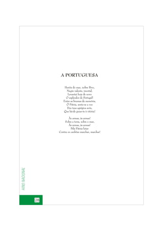 A PORTUGUESA
Heróis do mar, nobre P
ovo,
Nação valente, imortal,
Levantai hoje de novo
O esplendor de Portugal!
Entre as brumas da memória,
Ó Pátria, sente-se a voz
Dos teus egrégios avós,
Que há-de guiar-te à vitória!

Hino nacional

Às armas, às armas!
Sobre a terra, sobre o mar,
Às armas, às armas!
Pela Pátria lutar
Contra os canhões marchar, marchar!

28

 
