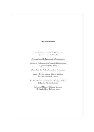 Agradecimentos

Centro de Abastecimento da Direcção de
Abastecimentos da Armada
Oficinas Gerais de Fardamento e Equipamento
Secção de Fardamento do Comando Administrativo
Logístico da Força Aérea
Chancelaria das Ordens Honoríficas Portuguesas
Serviço de Informação e Relações Públicas
do Estado-Maior da Armada
Secção de Informação Protocolo e Relações Públicas
do Estado-Maior do Exército
Secção de Relações Públicas e Protocolo
do Estado-Maior da Força Aérea

 